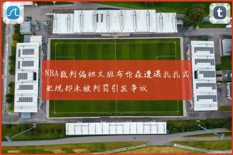 NBA裁判偏袒文班布伦森遭遇扎扎式犯规却未被判罚引发争议
