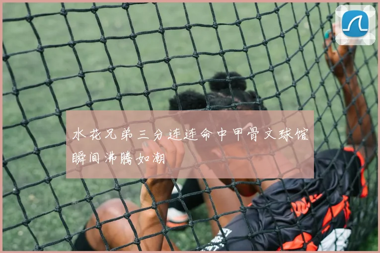 水花兄弟三分连连命中甲骨文球馆瞬间沸腾如潮