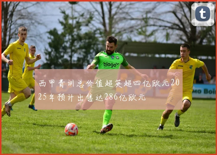 西甲青训总价值超英超四亿欧元2025年预计出售达286亿欧元