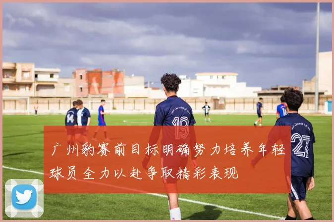 广州豹赛前目标明确努力培养年轻球员全力以赴争取精彩表现