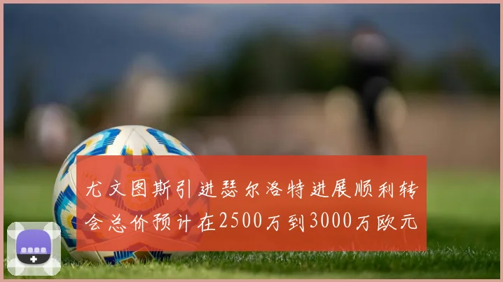 尤文图斯引进瑟尔洛特进展顺利转会总价预计在2500万到3000万欧元之间