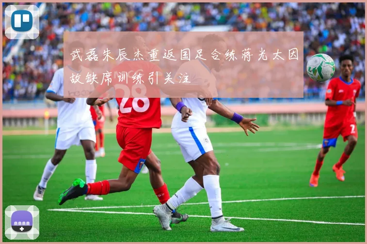 武磊朱辰杰重返国足合练蒋光太因故缺席训练引关注