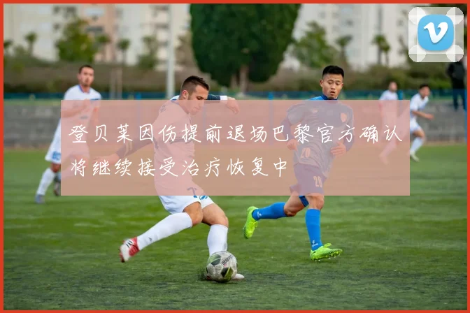 登贝莱因伤提前退场巴黎官方确认将继续接受治疗恢复中