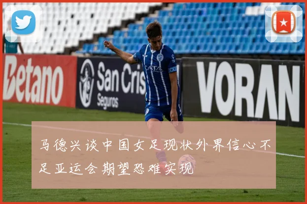 马德兴谈中国女足现状外界信心不足亚运会期望恐难实现