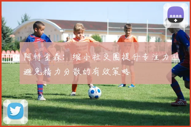 阿特金森：缩小社交圈提升专注力避免精力分散的有效策略