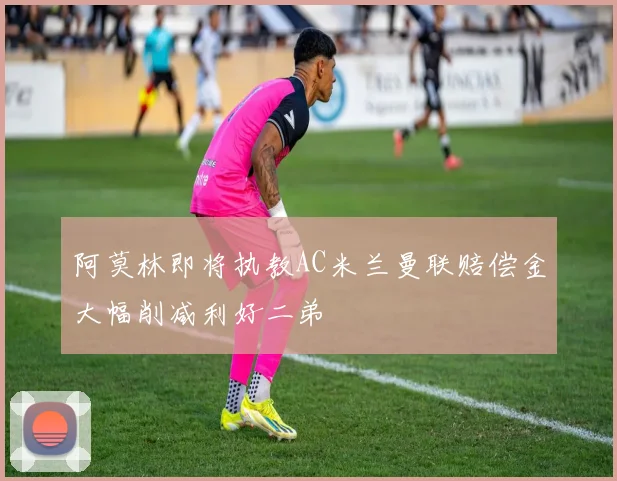 阿莫林即将执教AC米兰曼联赔偿金大幅削减利好二弟