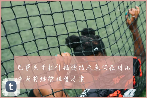 巴萨关于拉什福德的未来仍在讨论中或将继续租借方案