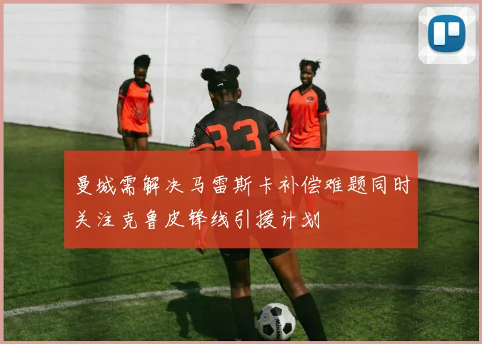 曼城需解决马雷斯卡补偿难题同时关注克鲁皮锋线引援计划
