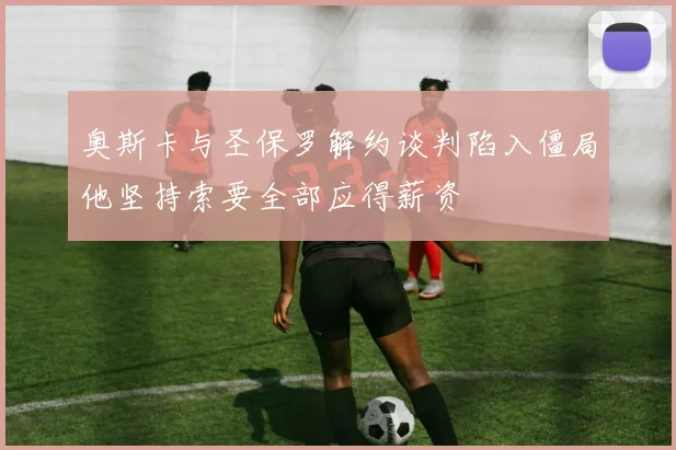 奥斯卡与圣保罗解约谈判陷入僵局他坚持索要全部应得薪资