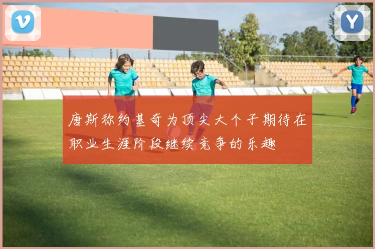 唐斯称约基奇为顶尖大个子期待在职业生涯阶段继续竞争的乐趣
