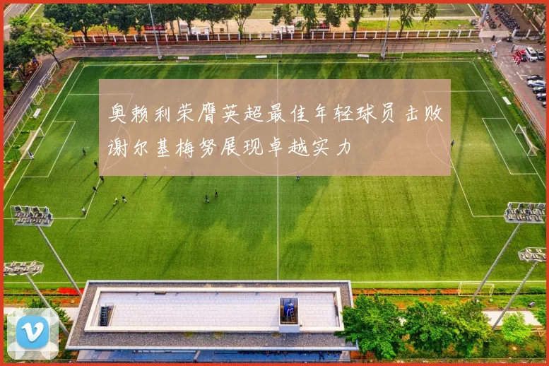 奥赖利荣膺英超最佳年轻球员击败谢尔基梅努展现卓越实力