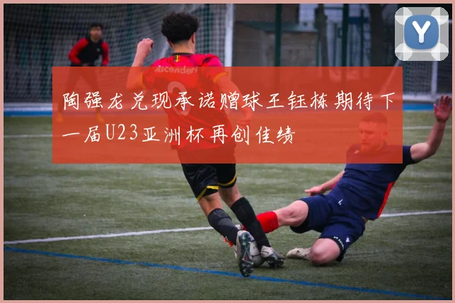 陶强龙兑现承诺赠球王钰栋期待下一届U23亚洲杯再创佳绩