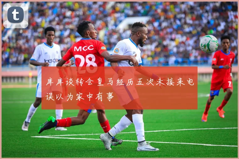 库库谈转会皇马经历五次未接来电误以为家中有事