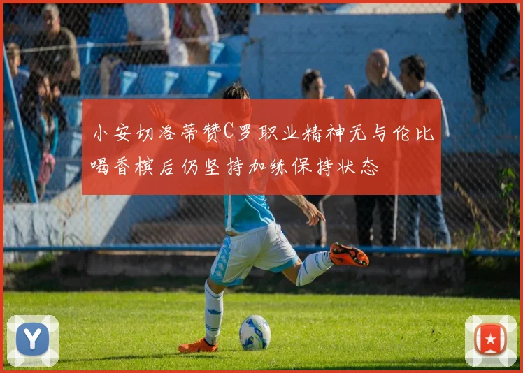 小安切洛蒂赞C罗职业精神无与伦比喝香槟后仍坚持加练保持状态