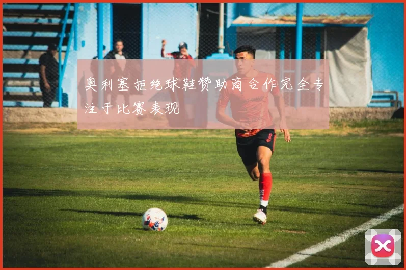 奥利塞拒绝球鞋赞助商合作完全专注于比赛表现