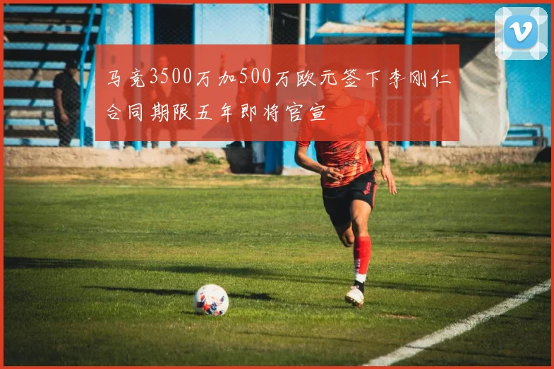 马竞3500万加500万欧元签下李刚仁合同期限五年即将官宣