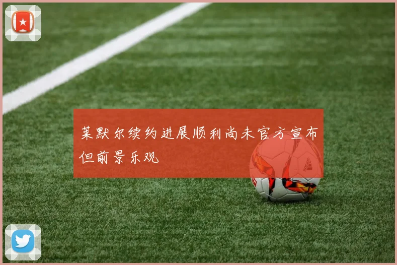 莱默尔续约进展顺利尚未官方宣布但前景乐观