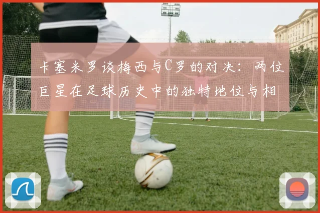 卡塞米罗谈梅西与C罗的对决：两位巨星在足球历史中的独特地位与相互激励