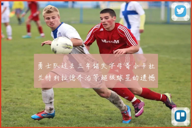 勇士队过去三年错失字母哥小卡杜兰特利拉德乔治等超级球星的遗憾回顾