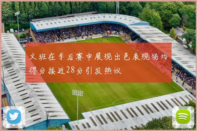 文班在季后赛中展现出色表现场均得分接近28分引发热议