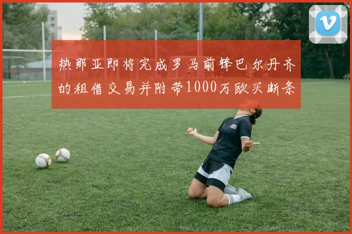热那亚即将完成罗马前锋巴尔丹齐的租借交易并附带1000万欧买断条款