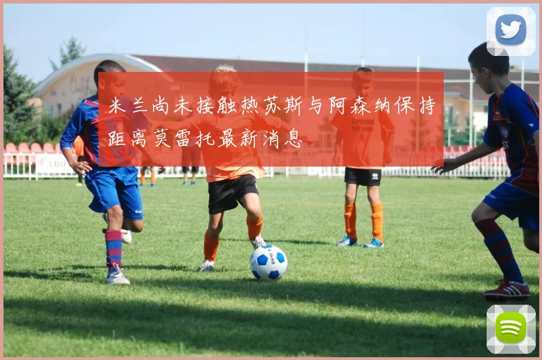 米兰尚未接触热苏斯与阿森纳保持距离莫雷托最新消息