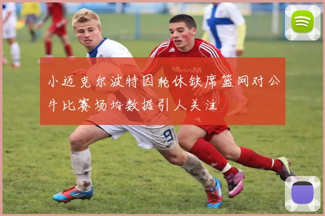小迈克尔波特因轮休缺席篮网对公牛比赛场均数据引人关注