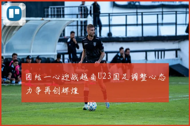团结一心迎战越南U23国足调整心态力争再创辉煌