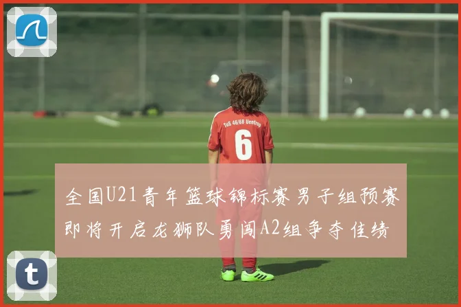 全国U21青年篮球锦标赛男子组预赛即将开启龙狮队勇闯A2组争夺佳绩